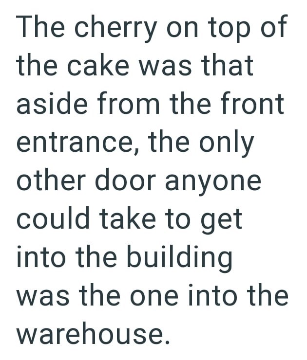 The cherry on top of the cake was that aside from the front entrance, the only other door anyone could take to get into the building was the one into the warehouse.