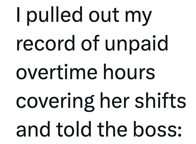 I pulled out my record of unpaid overtime hours covering her shifts and told the boss: