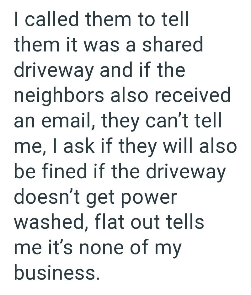 I called them to tell them it was a shared driveway and if the neighbors also received an email, they can't tell me, I ask if they will also be fined if the driveway doesn't get power washed, flat out tells me it's none of my business.