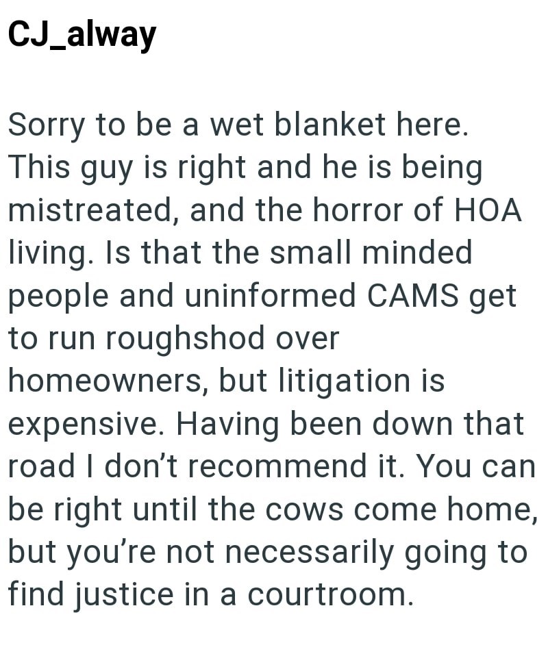 CJ_alway Sorry to be a wet blanket here. This guy is right and he is being mistreated, and the horror of HOA living. Is that the small minded people and uninformed CAMS get to run roughshod over homeowners, but litigation is expensive. Having been down that road I don't recommend it. You can be right until the cows come home, but you're not necessarily going to find justice in a courtroom.