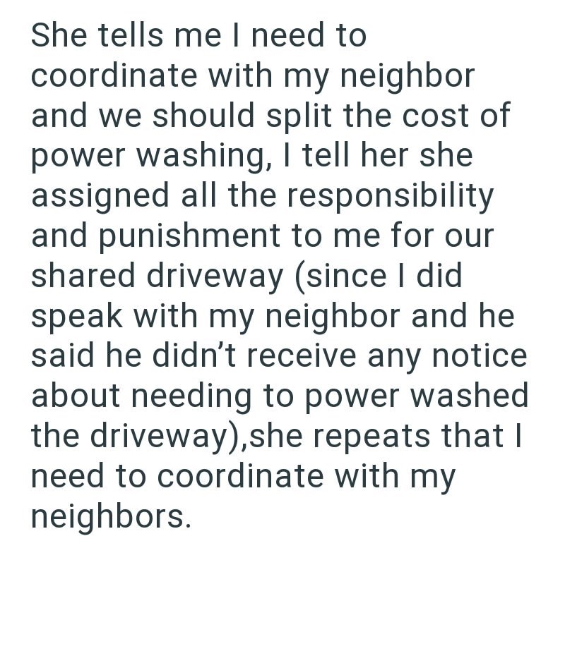 She tells me I need to coordinate with my neighbor and we should split the cost of power washing, I tell her she assigned all the responsibility and punishment to me for our shared driveway (since I did speak with my neighbor and he said he didn't receive any notice about needing to power washed the driveway), she repeats that I need to coordinate with my neighbors.