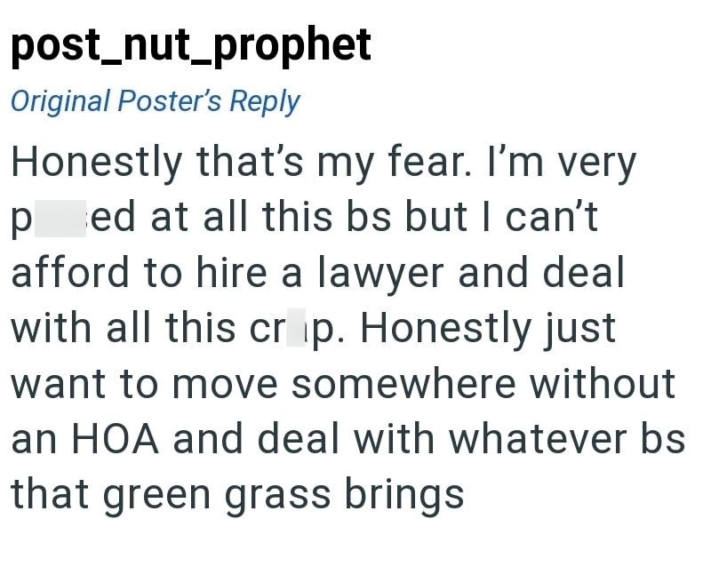 post_nut_prophet Original Poster's Reply Honestly that's my fear. I'm very ped at all this bs but I can't afford to hire a lawyer and deal with all this cr ip. Honestly just want to move somewhere without an HOA and deal with whatever bs that green grass brings
