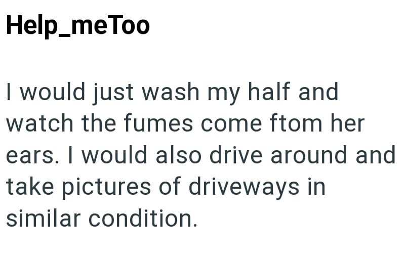 Help_meToo I would just wash my half and watch the fumes come ftom her ears. I would also drive around and take pictures of driveways in similar condition.