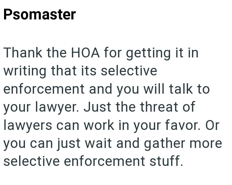 Psomaster Thank the HOA for getting it in writing that its selective enforcement and you will talk to your lawyer. Just the threat of lawyers can work in your favor. Or you can just wait and gather more selective enforcement stuff.