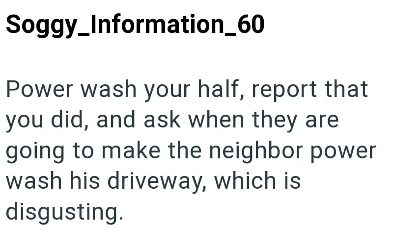 Soggy_Information_60 Power wash your half, report that you did, and ask when they are going to make the neighbor power wash his driveway, which is disgusting.