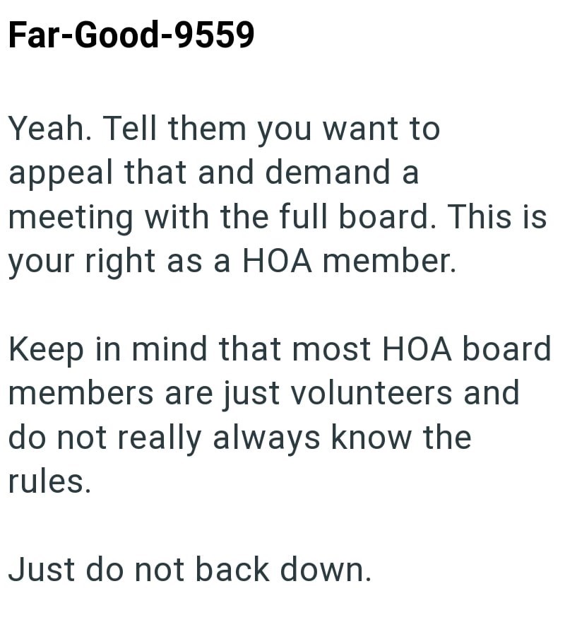 Far-Good-9559 Yeah. Tell them you want to appeal that and demand a meeting with the full board. This is your right as a HOA member. Keep in mind that most HOA board members are just volunteers and do not really always know the rules. Just do not back down.