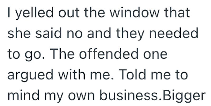I yelled out the window that she said no and they needed. to go. The offended one argued with me. Told me to mind my own business. Bigger