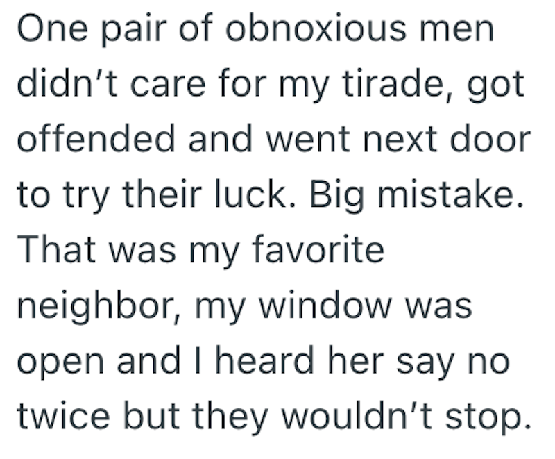 One pair of obnoxious men didn't care for my tirade, got offended and went next door to try their luck. Big mistake. That was my favorite neighbor, my window was open and I heard her say no twice but they wouldn't stop.