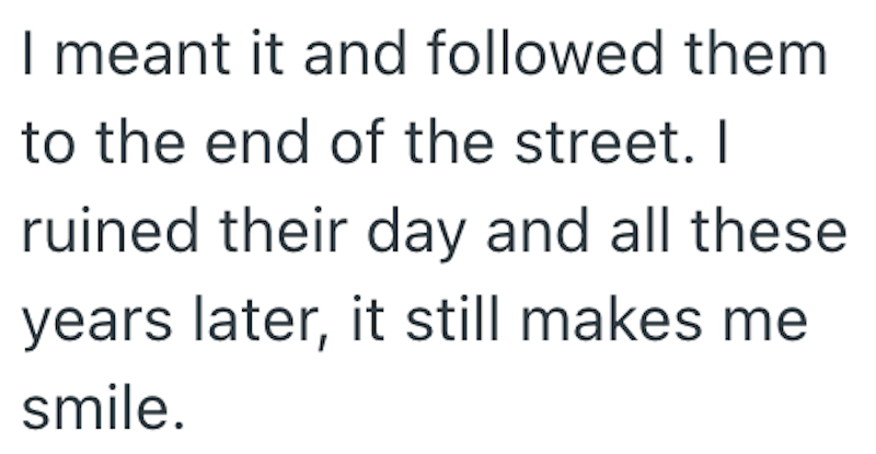 I meant it and followed them to the end of the street. I ruined their day and all these years later, it still makes me smile.