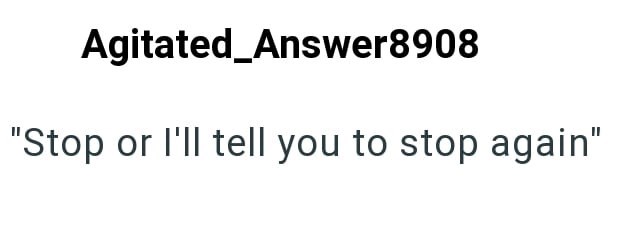 Agitated_Answer8908 "Stop or I'll tell you to stop again"