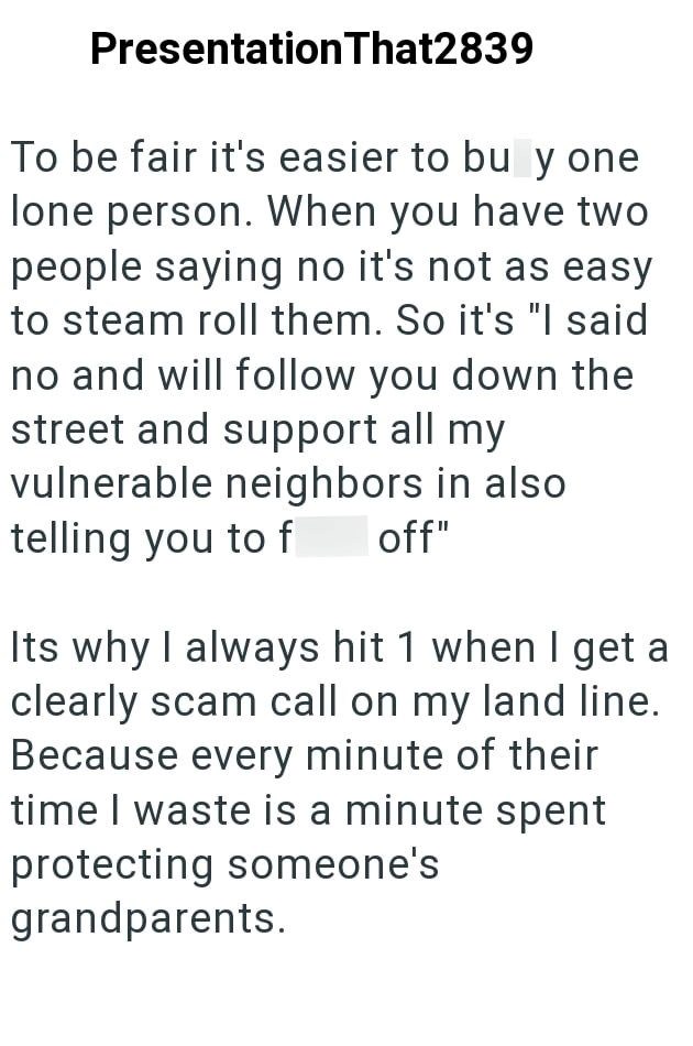 Presentation That2839 To be fair it's easier to buy one lone person. When you have two people saying no it's not as easy to steam roll them. So it's "I said no and will follow you down the street and support all my vulnerable neighbors in also telling you to f off" Its why I always hit 1 when I get a clearly scam call on my land line. Because every minute of their time I waste is a minute spent protecting someone's grandparents.
