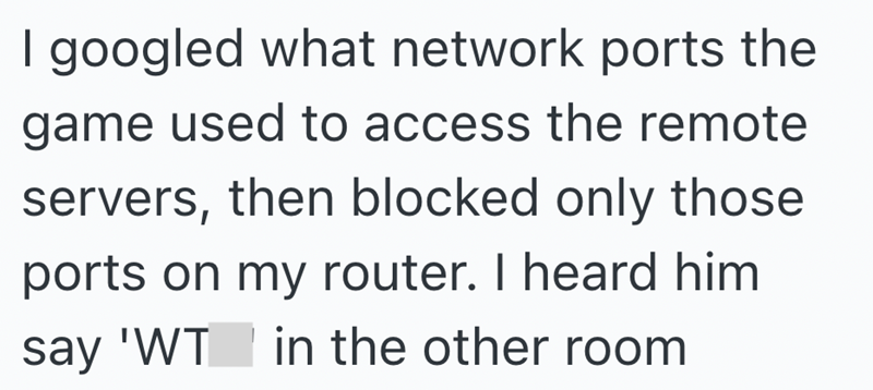 I googled what network ports the game used to access the remote servers, then blocked only those ports on my router. I heard him say 'WT in the other room