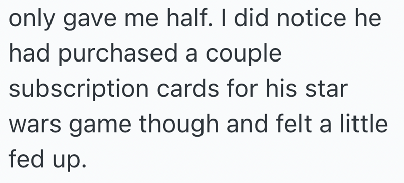 only gave me half. I did notice he had purchased a couple subscription cards for his star wars game though and felt a little fed up.