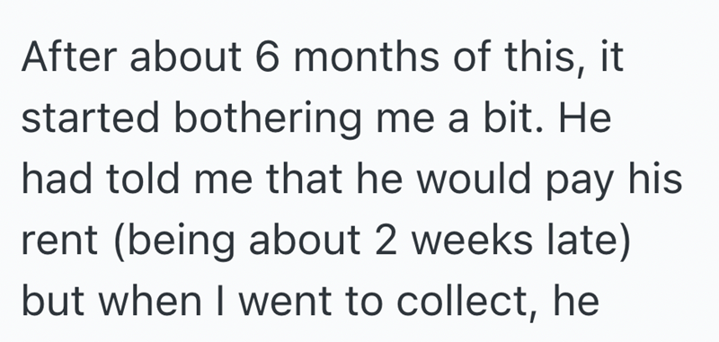 After about 6 months of this, it started bothering me a bit. He had told me that he would pay his rent (being about 2 weeks late) but when I went to collect, he