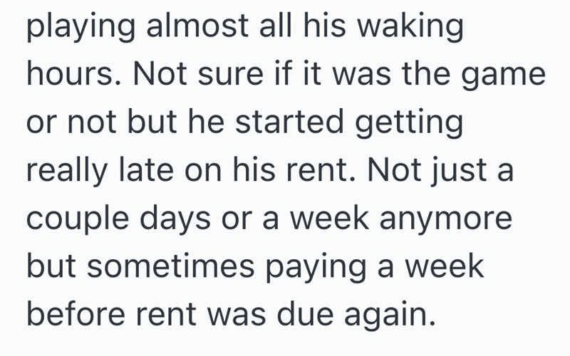 playing almost all his waking hours. Not sure if it was the game or not but he started getting really late on his rent. Not just a couple days or a week anymore but sometimes paying a week before rent was due again.