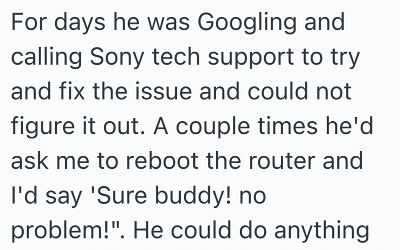 For days he was Googling and calling Sony tech support to try and fix the issue and could not figure it out. A couple times he'd ask me to reboot the router and I'd say 'Sure buddy! no problem!". He could do anything