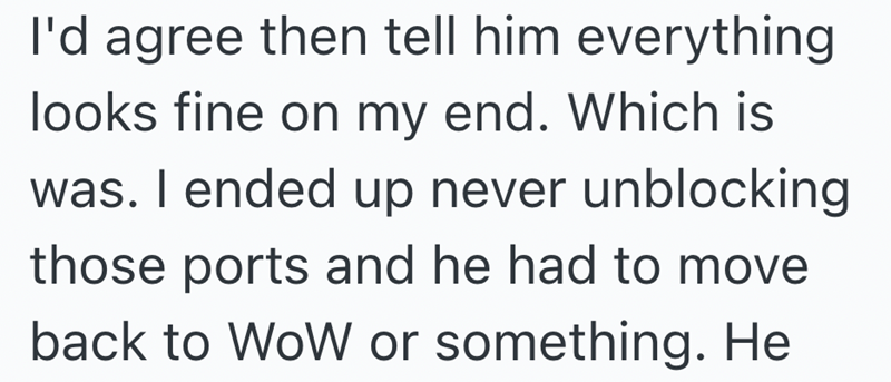 I'd agree then tell him everything looks fine on my end. Which is was. I ended up never unblocking those ports and he had to move back to WoW or something. He