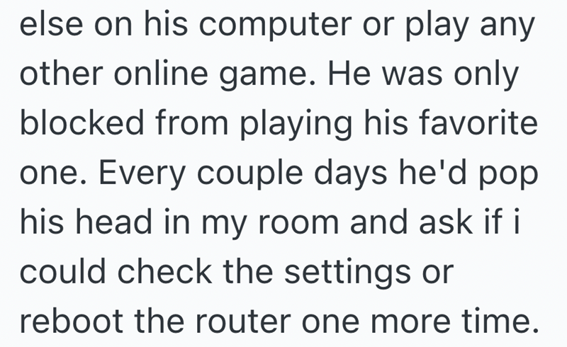 else on his computer or play any other online game. He was only blocked from playing his favorite one. Every couple days he'd pop his head in my room and ask if i could check the settings or reboot the router one more time.