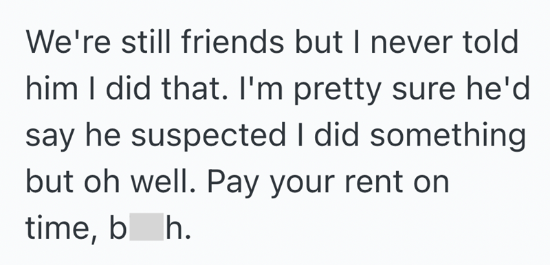 We're still friends but I never told him I did that. I'm pretty sure he'd say he suspected I did something but oh well. Pay your rent on time, bh.