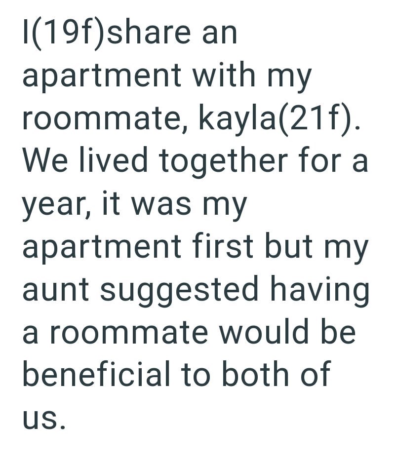 I(19f)share an apartment with my roommate, kayla(21f). We lived together for a year, it was my apartment first but my aunt suggested having a roommate would be beneficial to both of us.