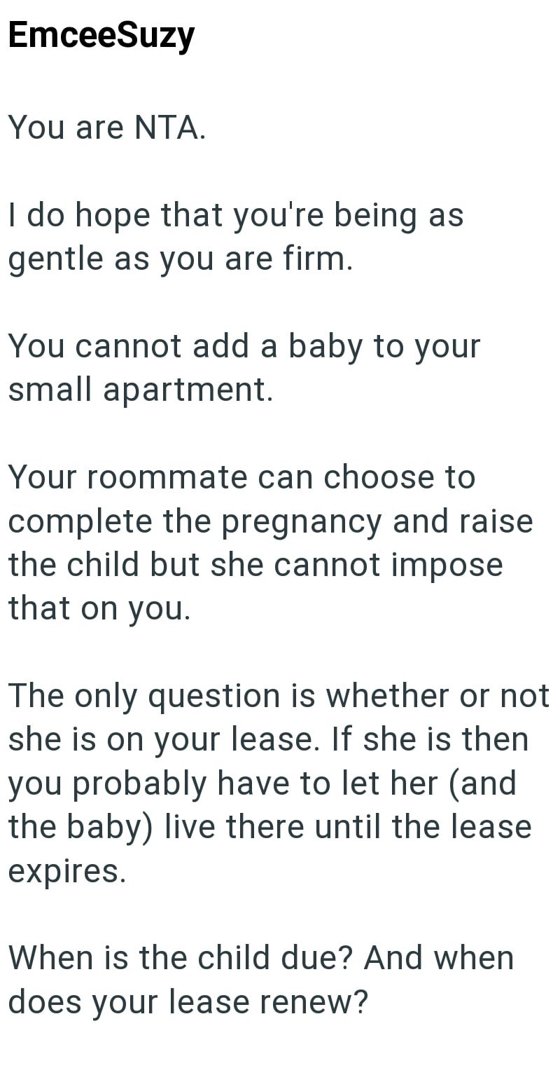 EmceeSuzy You are NTA. I do hope that you're being as gentle as you are firm. You cannot add a baby to your small apartment. Your roommate can choose to complete the pregnancy and raise the child but she cannot impose that on you. The only question is whether or not she is on your lease. If she is then you probably have to let her (and the baby) live there until the lease expires. When is the child due? And when does your lease renew?