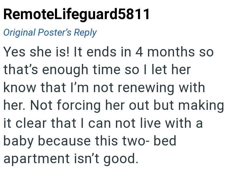 RemoteLifeguard5811 Original Poster's Reply Yes she is! It ends in 4 months so that's enough time so I let her know that I'm not renewing with her. Not forcing her out but making it clear that I can not live with a baby because this two-bed apartment isn't good.