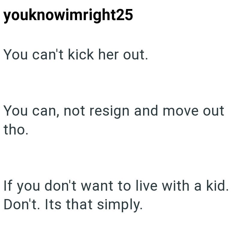 youknowimright25 You can't kick her out. You can, not resign and move out tho. If you don't want to live with a kid. Don't. Its that simply.