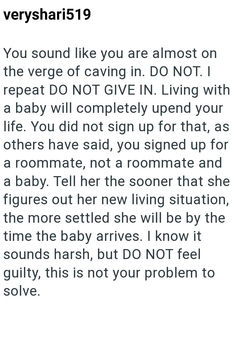 veryshari519 You sound like you are almost on the verge of caving in. DO NOT. I repeat DO NOT GIVE IN. Living with a baby will completely upend your life. You did not sign up for that, as others have said, you signed up for a roommate, not a roommate and a baby. Tell her the sooner that she figures out her new living situation, the more settled she will be by the time the baby arrives. I know it sounds harsh, but DO NOT feel guilty, this is not your problem to solve.