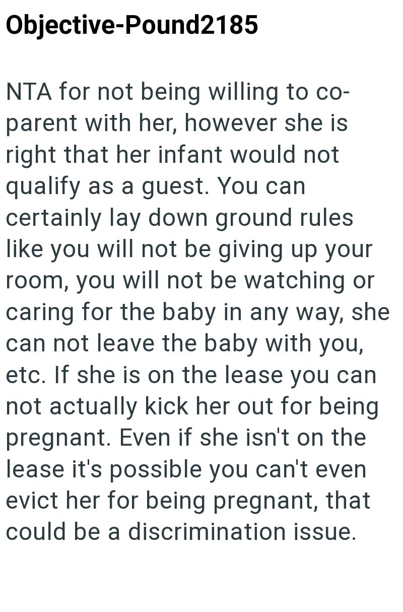 Objective-Pound2185 NTA for not being willing to co- parent with her, however she is right that her infant would not qualify as a guest. You can certainly lay down ground rules like you will not be giving up your room, you will not be watching or caring for the baby in any way, she can not leave the baby with you, etc. If she is on the lease you can not actually kick her out for being pregnant. Even if she isn't on the lease it's possible you can't even evict her for being pregnant, that could b