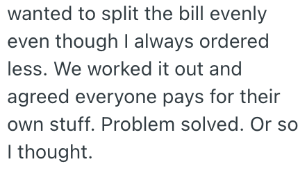 wanted to split the bill evenly even though I always ordered less. We worked it out and agreed everyone pays for their own stuff. Problem solved. Or so I thought.