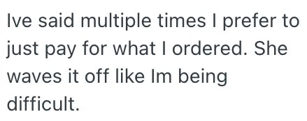 Ive said multiple times I prefer to just pay for what I ordered. She waves it off like Im being difficult.