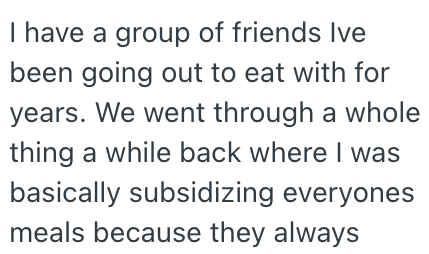 I have a group of friends Ive been going out to eat with for years. We went through a whole thing a while back where I was basically subsidizing everyones meals because they always