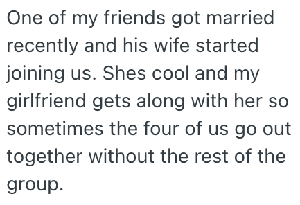 One of my friends got married recently and his wife started joining us. Shes cool and my girlfriend gets along with her so sometimes the four of us go out together without the rest of the group.
