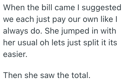 When the bill came I suggested we each just pay our own like I always do. She jumped in with her usual oh lets just split it its easier. Then she saw the total.