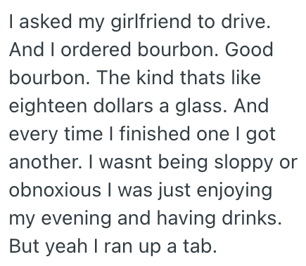 I asked my girlfriend to drive. And I ordered bourbon. Good bourbon. The kind thats like eighteen dollars a glass. And every time I finished one I got another. I wasnt being sloppy or obnoxious I was just enjoying my evening and having drinks. But yeah I ran up a tab.