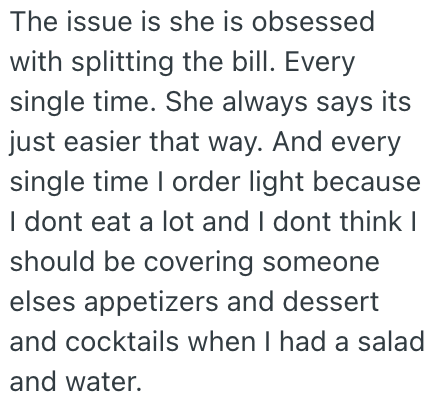 The issue is she is obsessed with splitting the bill. Every single time. She always says its just easier that way. And every single time I order light because I dont eat a lot and I dont think I should be covering someone elses appetizers and dessert and cocktails when I had a salad and water.
