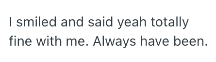 I smiled and said yeah totally fine with me. Always have been.