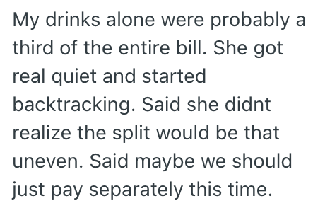My drinks alone were probably a third of the entire bill. She got real quiet and started backtracking. Said she didnt realize the split would be that uneven. Said maybe we should just pay separately this time.