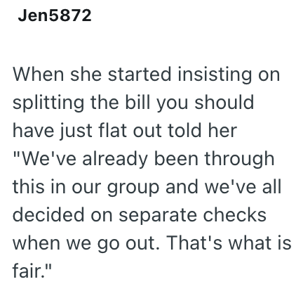 Jen5872 When she started insisting on splitting the bill you should have just flat out told her "We've already been through this in our group and we've all decided on separate checks when we go out. That's what is fair."