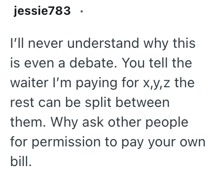 jessie783 I'll never understand why this is even a debate. You tell the waiter I'm paying for x,y,z the rest can be split between them. Why ask other people for permission to pay your own bill.
