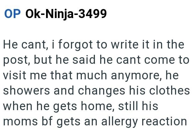 OP Ok-Ninja-3499 He cant, i forgot to write it in the post, but he said he cant come to visit me that much anymore, he showers and changes his clothes when he gets home, still his moms bf gets an allergy reaction