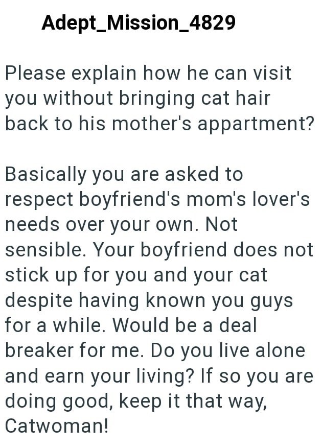 Adept Mission_4829 Please explain how he can visit you without bringing cat hair back to his mother's appartment? Basically you are asked to respect boyfriend's mom's lover's needs over your own. Not sensible. Your boyfriend does not stick up for you and your cat despite having known you guys for a while. Would be a deal breaker for me. Do you live alone and earn your living? If so you are doing good, keep it that way, Catwoman!