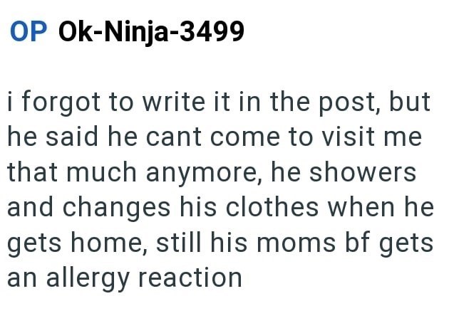 OP Ok-Ninja-3499 i forgot to write it in the post, but he said he cant come to visit me that much anymore, he showers and changes his clothes when he gets home, still his moms bf gets an allergy reaction