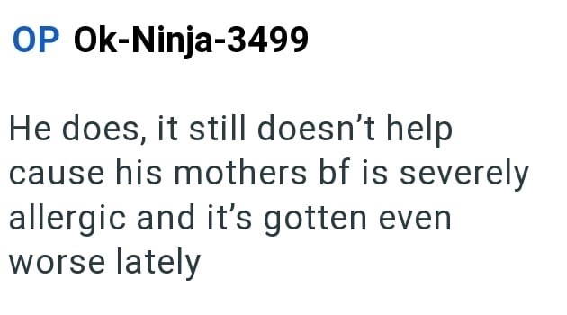 OP Ok-Ninja-3499 He does, it still doesn't help cause his mothers bf is severely allergic and it's gotten even worse lately