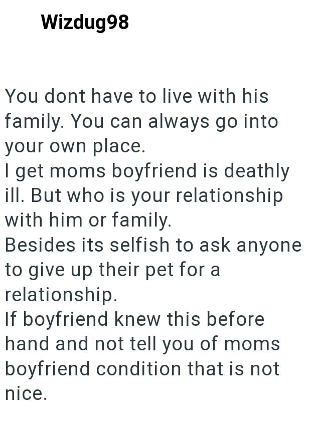 Wizdug98 You dont have to live with his family. You can always go into your own place. I get moms boyfriend is deathly ill. But who is your relationship with him or family. Besides its selfish to ask anyone to give up their pet for a relationship. If boyfriend knew this before hand and not tell you of moms boyfriend condition that is not nice.