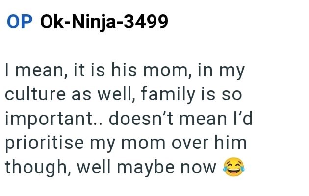 OP Ok-Ninja-3499 I mean, it is his mom, in my culture as well, family is so important.. doesn't mean I'd prioritise my mom over him though, well maybe now >