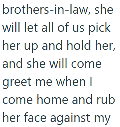 brothers-in-law, she will let all of us pick her up and hold her, and she will come greet me when I come home and rub her face against my