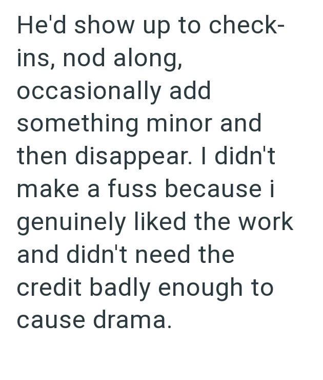 He'd show up to check- ins, nod along, occasionally add something minor and then disappear. I didn't make a fuss because i genuinely liked the work and didn't need the credit badly enough to cause drama.