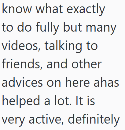 know what exactly to do fully but many videos, talking to friends, and other advices on here ahas helped a lot. It is very active, definitely