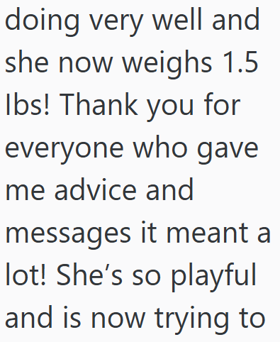 doing very well and she now weighs 1.5 Ibs! Thank you for everyone who gave me advice and messages it meant a lot! She's so playful and is now trying to